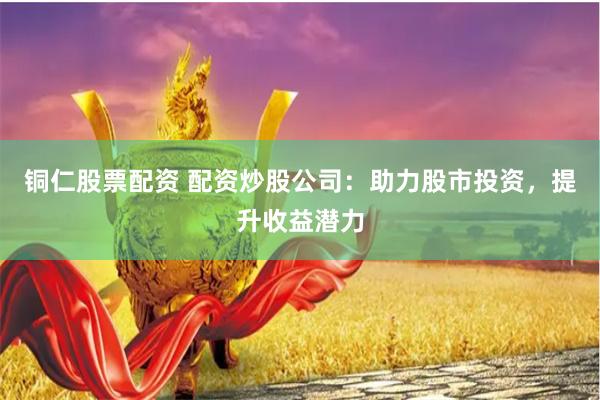 铜仁股票配资 配资炒股公司：助力股市投资，提升收益潜力