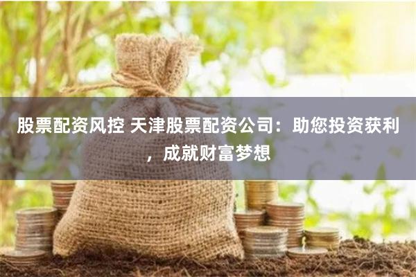 股票配资风控 天津股票配资公司：助您投资获利，成就财富梦想