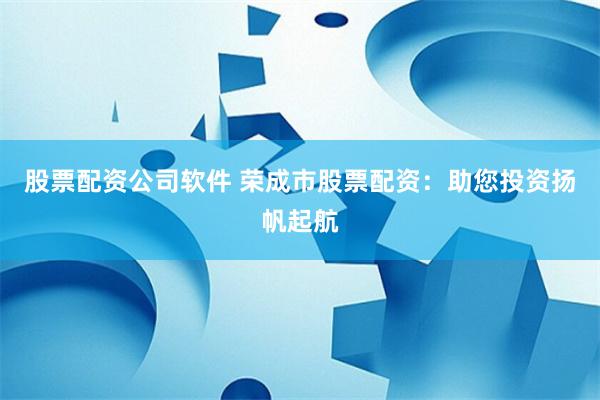 股票配资公司软件 荣成市股票配资：助您投资扬帆起航