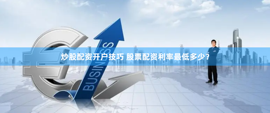 炒股配资开户技巧 股票配资利率最低多少？