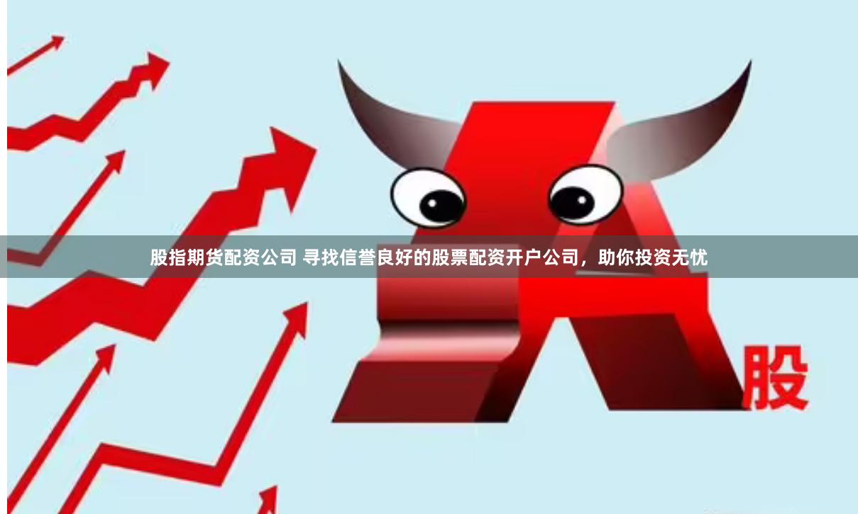 股指期货配资公司 寻找信誉良好的股票配资开户公司，助你投资无忧