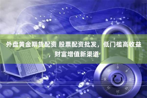 外盘黄金期货配资 股票配资批发，低门槛高收益，财富增值新渠道