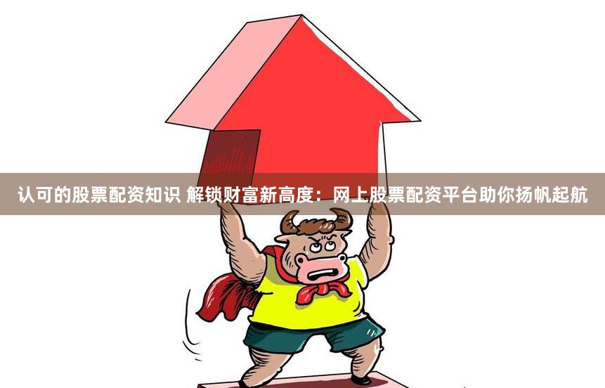 认可的股票配资知识 解锁财富新高度：网上股票配资平台助你扬帆起航