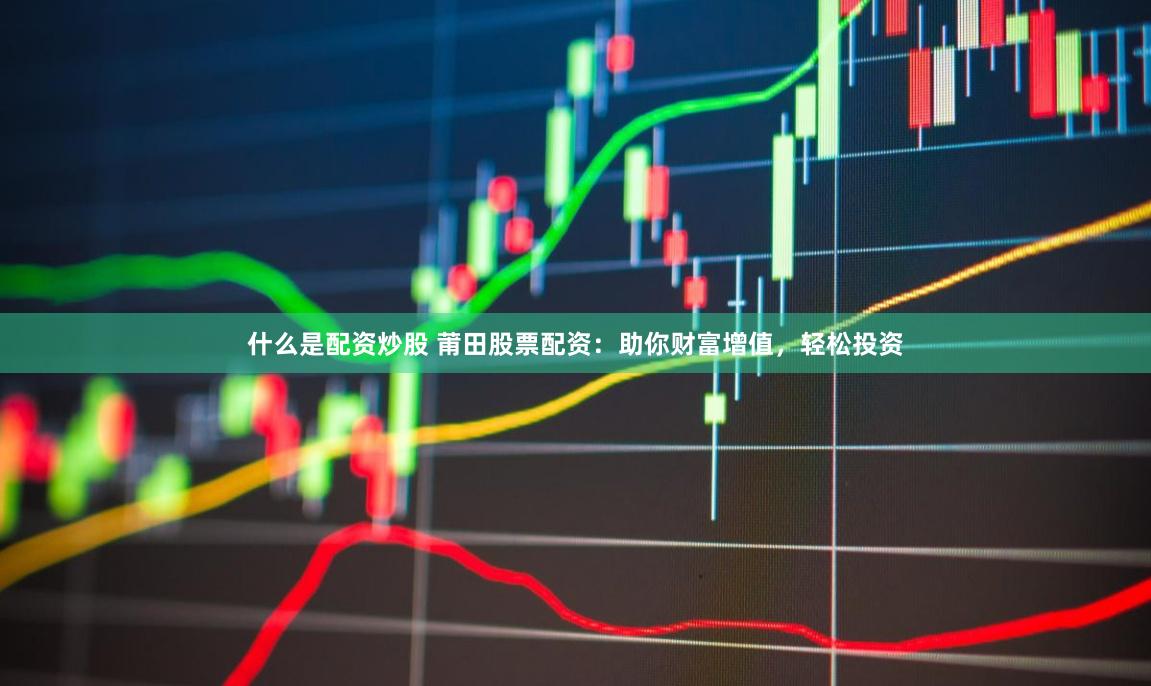 什么是配资炒股 莆田股票配资：助你财富增值，轻松投资