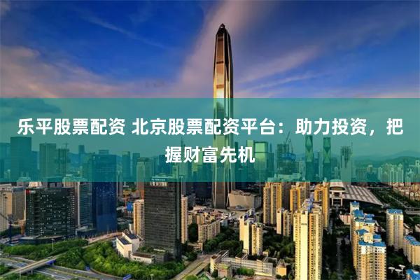 乐平股票配资 北京股票配资平台：助力投资，把握财富先机