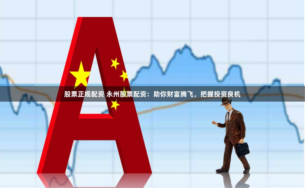 股票正规配资 永州股票配资：助你财富腾飞，把握投资良机