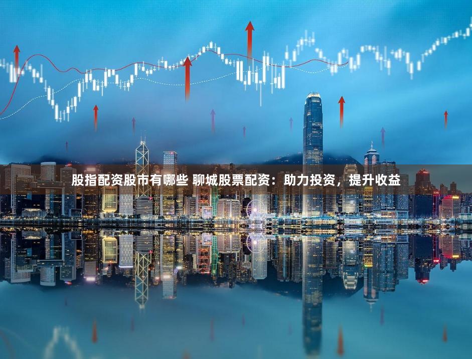 股指配资股市有哪些 聊城股票配资：助力投资，提升收益