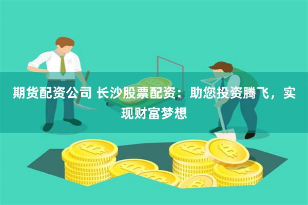 期货配资公司 长沙股票配资：助您投资腾飞，实现财富梦想