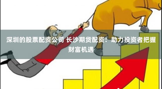 深圳的股票配资公司 长沙期货配资：助力投资者把握财富机遇