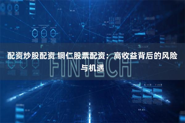 配资炒股配资 铜仁股票配资：高收益背后的风险与机遇