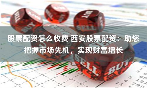 股票配资怎么收费 西安股票配资：助您把握市场先机，实现财富增长