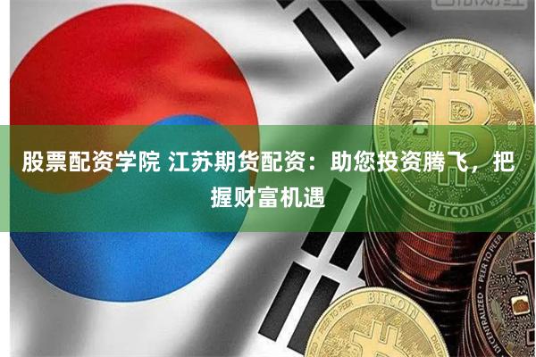 股票配资学院 江苏期货配资:助您投资腾飞,把握财富机遇