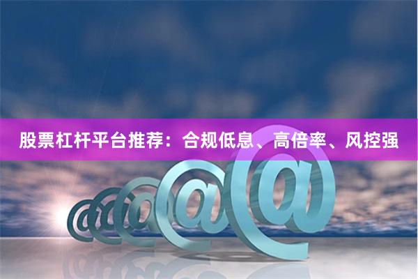 股票杠杆平台推荐：合规低息、高倍率、风控强