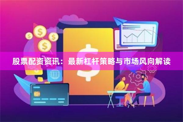 股票配资资讯：最新杠杆策略与市场风向解读