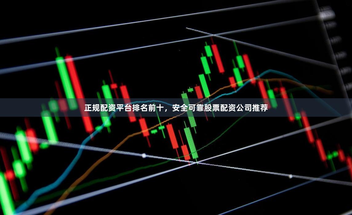 正规配资平台排名前十，安全可靠股票配资公司推荐