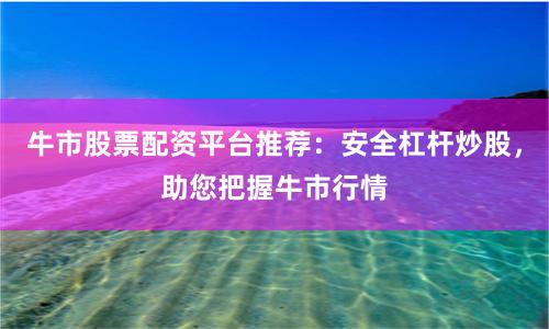 牛市股票配资平台推荐：安全杠杆炒股，助您把握牛市行情